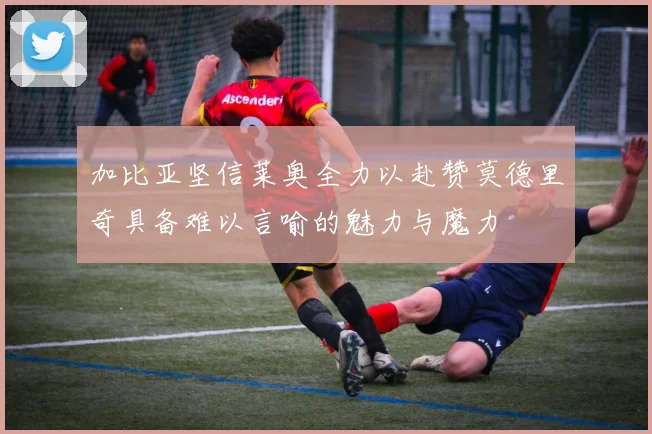加比亚坚信莱奥全力以赴赞莫德里奇具备难以言喻的魅力与魔力