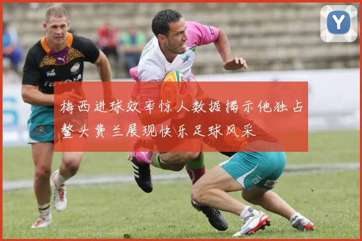 梅西进球效率惊人数据揭示他独占鳌头费兰展现快乐足球风采