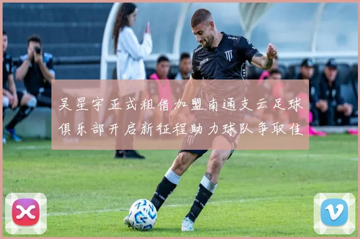 吴星宇正式租借加盟南通支云足球俱乐部开启新征程助力球队争取佳绩