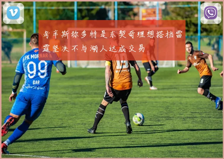 考辛斯称多特是东契奇理想搭档雷霆坚决不与湖人达成交易