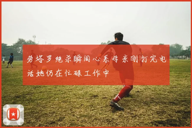 劳塔罗绝杀瞬间心系母亲刚打完电话她仍在忙碌工作中