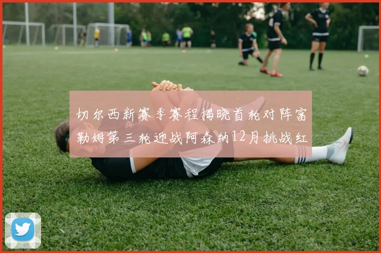 切尔西新赛季赛程揭晓首轮对阵富勒姆第三轮迎战阿森纳12月挑战红军和蓝月亮
