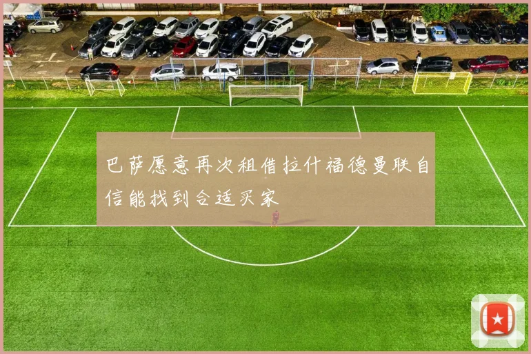 巴萨愿意再次租借拉什福德曼联自信能找到合适买家