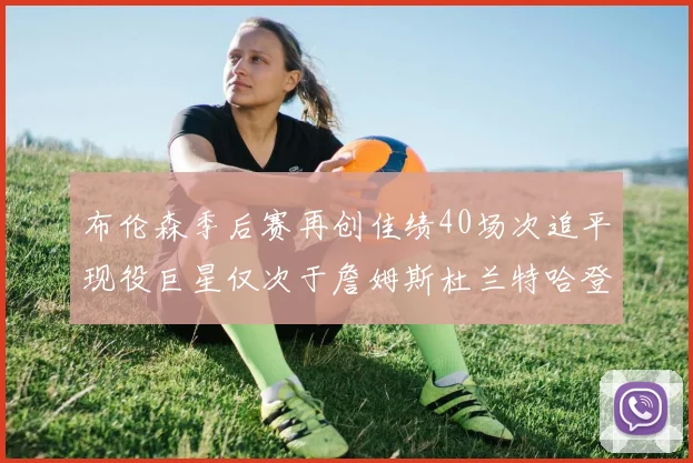 布伦森季后赛再创佳绩40场次追平现役巨星仅次于詹姆斯杜兰特哈登
