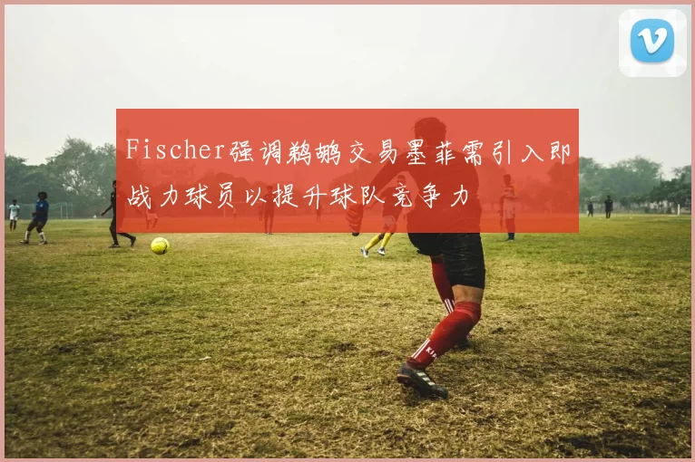 Fischer强调鹈鹕交易墨菲需引入即战力球员以提升球队竞争力