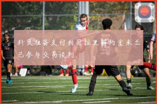 科莫准备支付利贝拉里解约金米兰已参与交易谈判