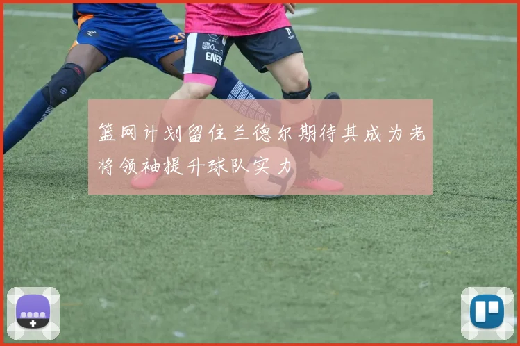 篮网计划留住兰德尔期待其成为老将领袖提升球队实力