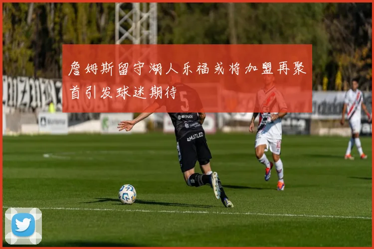 詹姆斯留守湖人乐福或将加盟再聚首引发球迷期待