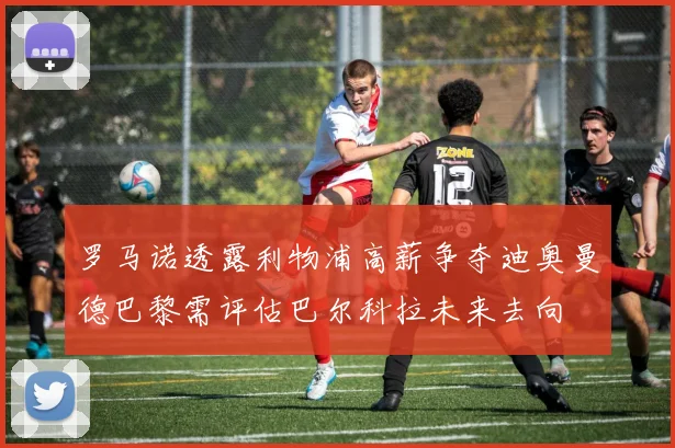罗马诺透露利物浦高薪争夺迪奥曼德巴黎需评估巴尔科拉未来去向