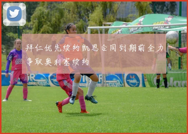 拜仁优先续约凯恩合同到期前全力争取奥利塞续约